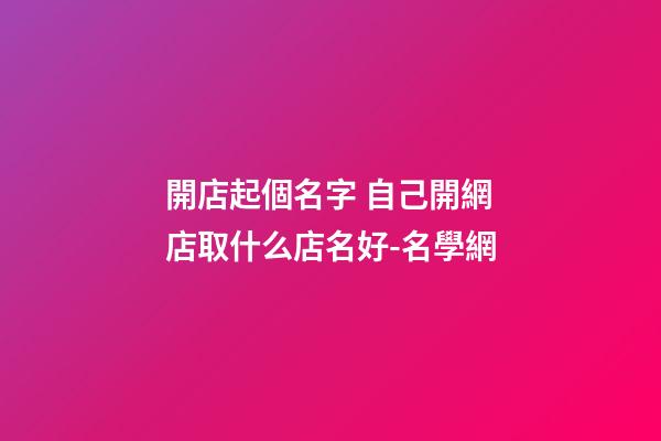 開店起個名字 自己開網店取什么店名好-名學網